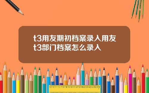 t3用友期初档案录入用友t3部门档案怎么录入