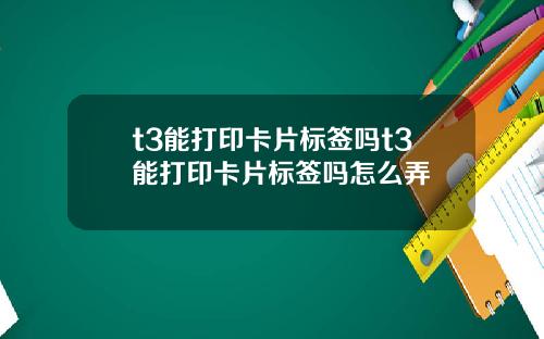 t3能打印卡片标签吗t3能打印卡片标签吗怎么弄