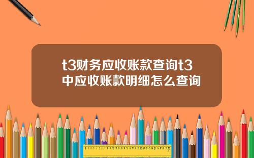 t3财务应收账款查询t3中应收账款明细怎么查询