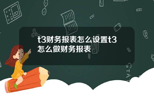 t3财务报表怎么设置t3怎么做财务报表