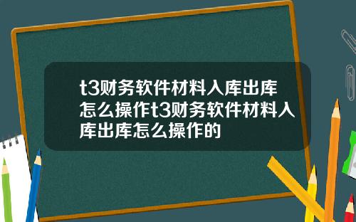 t3财务软件材料入库出库怎么操作t3财务软件材料入库出库怎么操作的