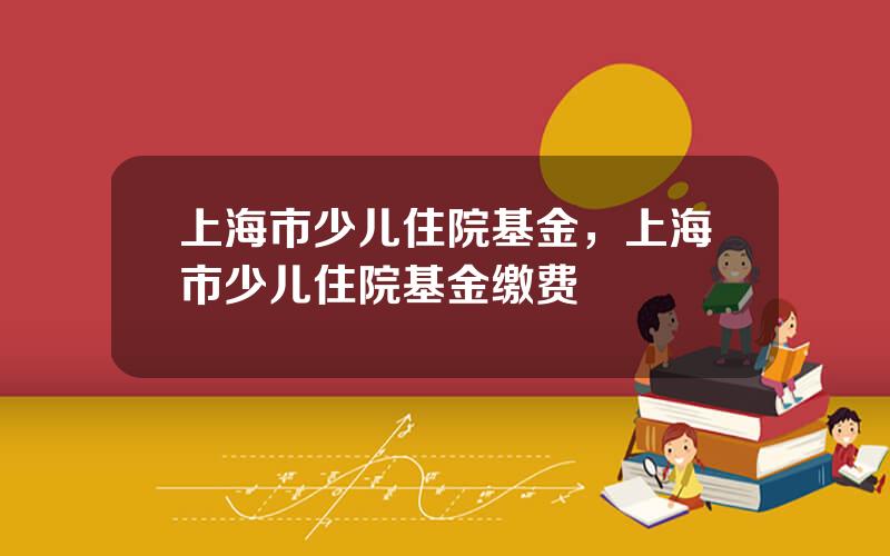 上海市少儿住院基金，上海市少儿住院基金缴费