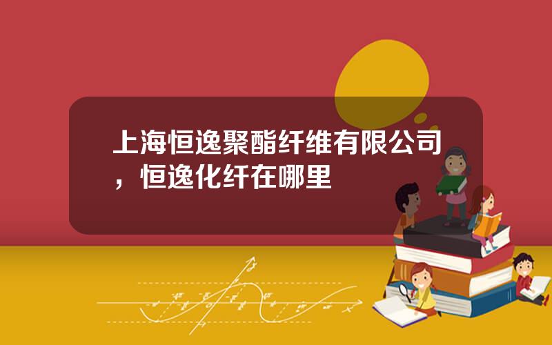 上海恒逸聚酯纤维有限公司，恒逸化纤在哪里