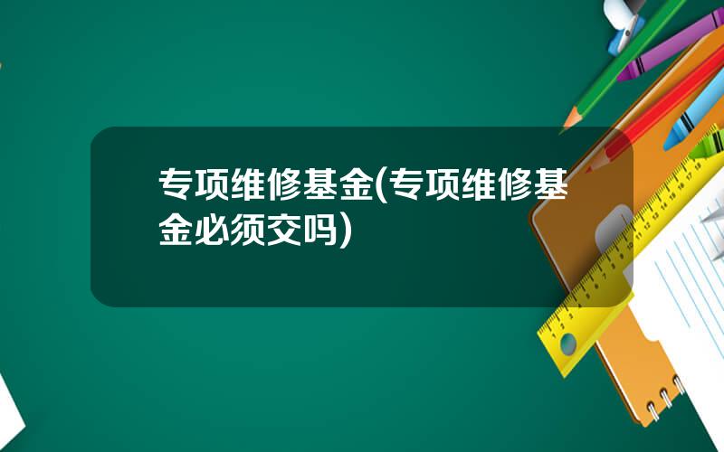 专项维修基金(专项维修基金必须交吗)