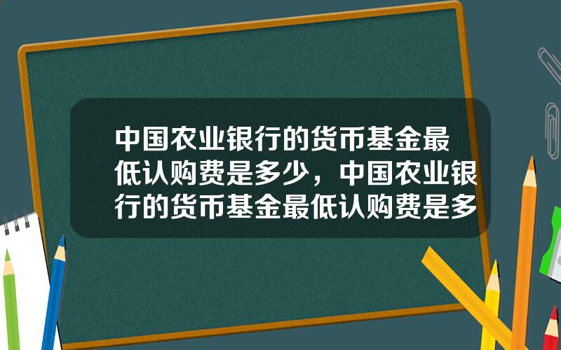 中国农业银行的货币基金最低认购费是多少，中国农业银行的货币基金最低认购费是多少钱