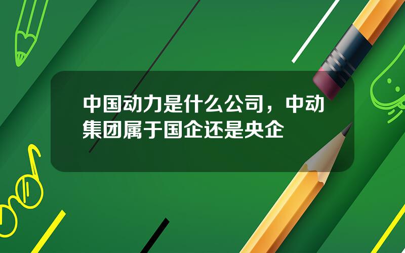 中国动力是什么公司，中动集团属于国企还是央企
