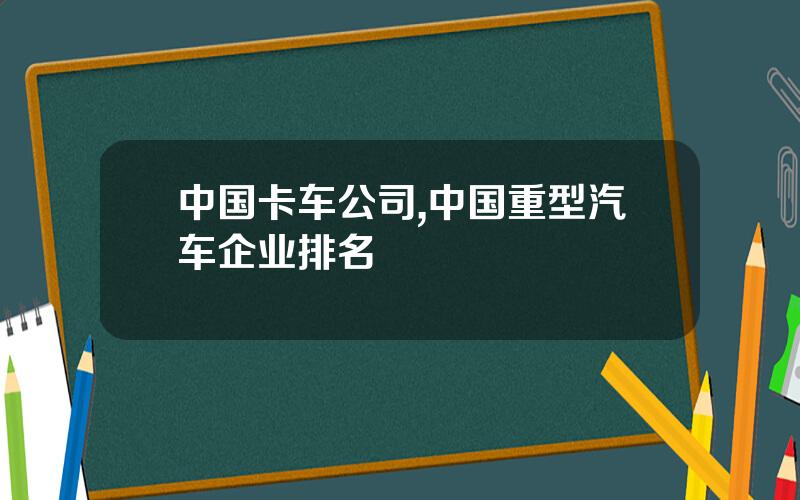 中国卡车公司,中国重型汽车企业排名