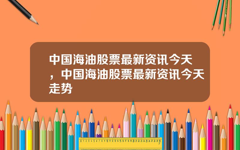 中国海油股票最新资讯今天，中国海油股票最新资讯今天走势