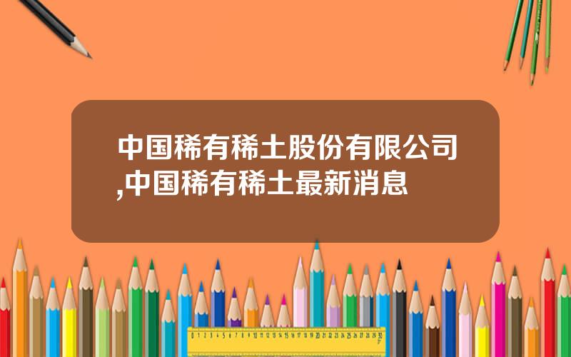 中国稀有稀土股份有限公司,中国稀有稀土最新消息