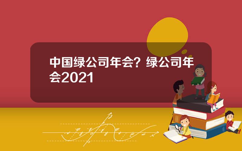 中国绿公司年会？绿公司年会2021