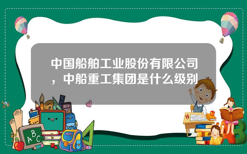 中国船舶工业股份有限公司，中船重工集团是什么级别