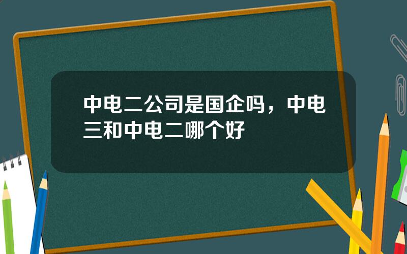 中电二公司是国企吗，中电三和中电二哪个好