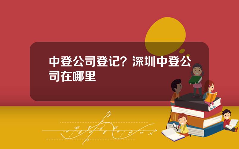中登公司登记？深圳中登公司在哪里