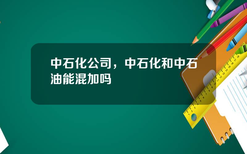 中石化公司，中石化和中石油能混加吗