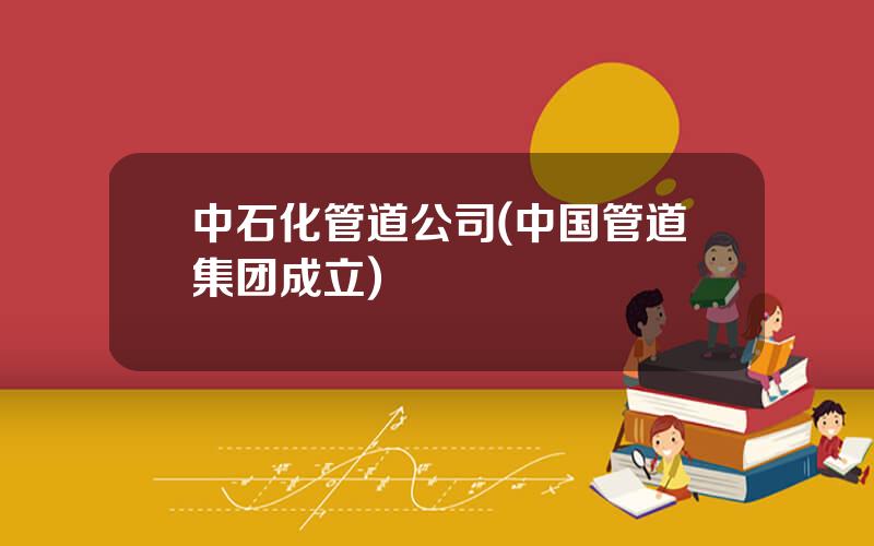 中石化管道公司(中国管道集团成立)