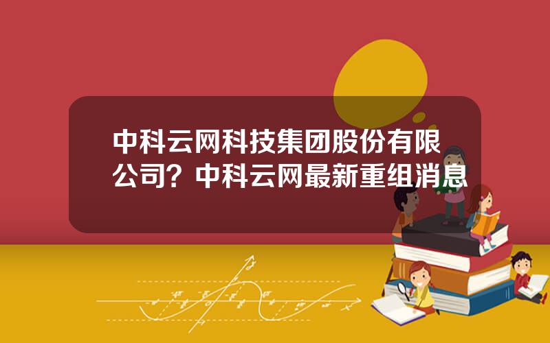 中科云网科技集团股份有限公司？中科云网最新重组消息