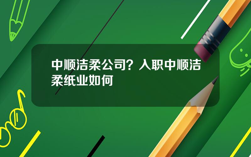 中顺洁柔公司？入职中顺洁柔纸业如何