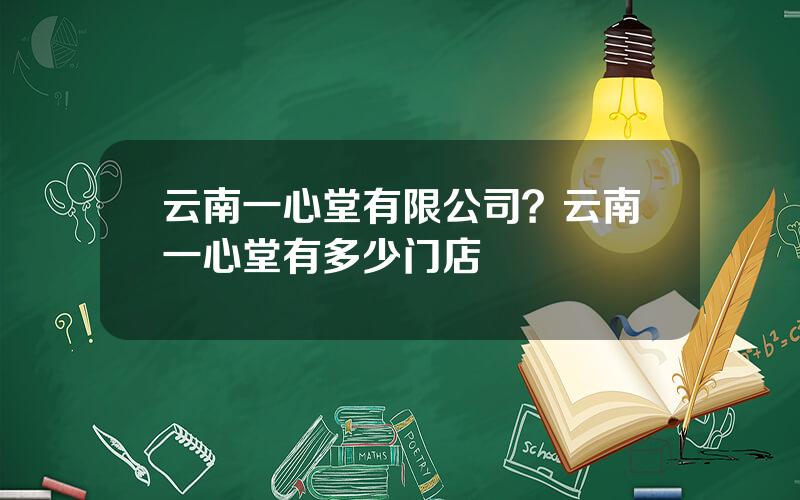 云南一心堂有限公司？云南一心堂有多少门店