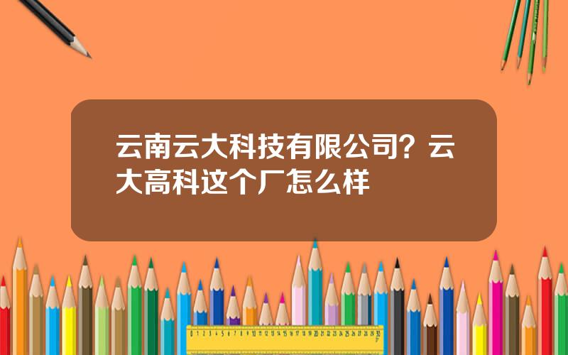 云南云大科技有限公司？云大高科这个厂怎么样