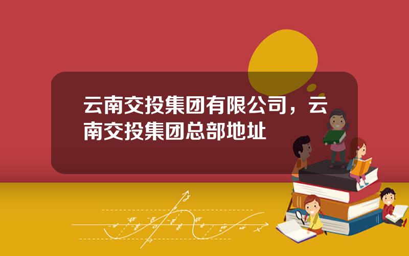 云南交投集团有限公司，云南交投集团总部地址