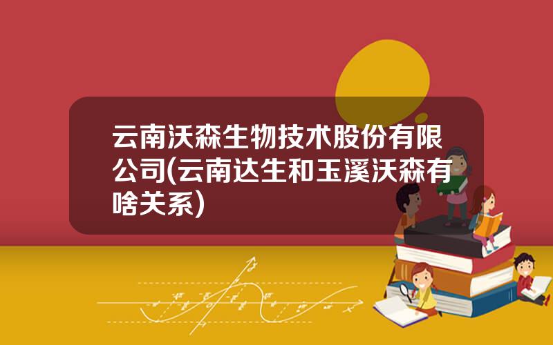云南沃森生物技术股份有限公司(云南达生和玉溪沃森有啥关系)