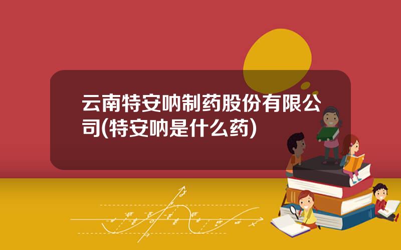 云南特安呐制药股份有限公司(特安呐是什么药)