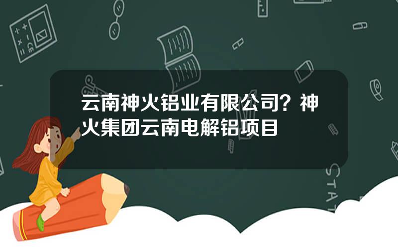 云南神火铝业有限公司？神火集团云南电解铝项目