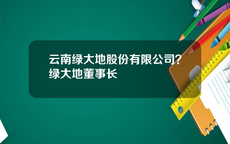 云南绿大地股份有限公司？绿大地董事长