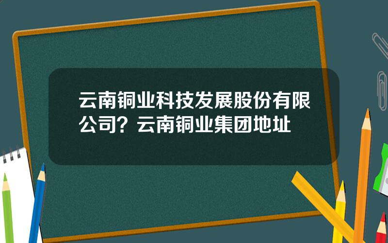 云南铜业科技发展股份有限公司？云南铜业集团地址