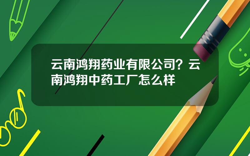 云南鸿翔药业有限公司？云南鸿翔中药工厂怎么样