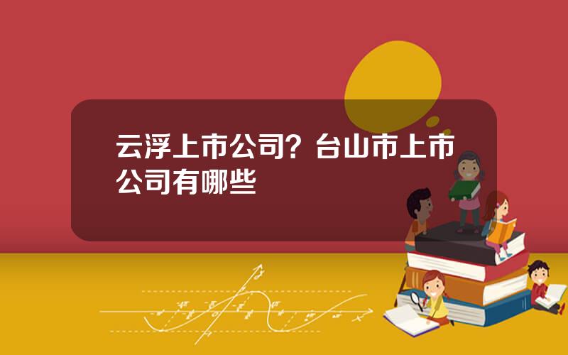 云浮上市公司？台山市上市公司有哪些