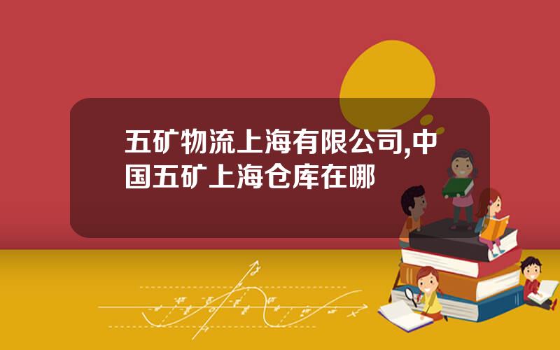 五矿物流上海有限公司,中国五矿上海仓库在哪