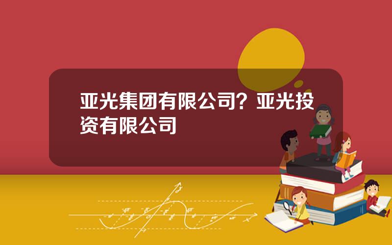 亚光集团有限公司？亚光投资有限公司