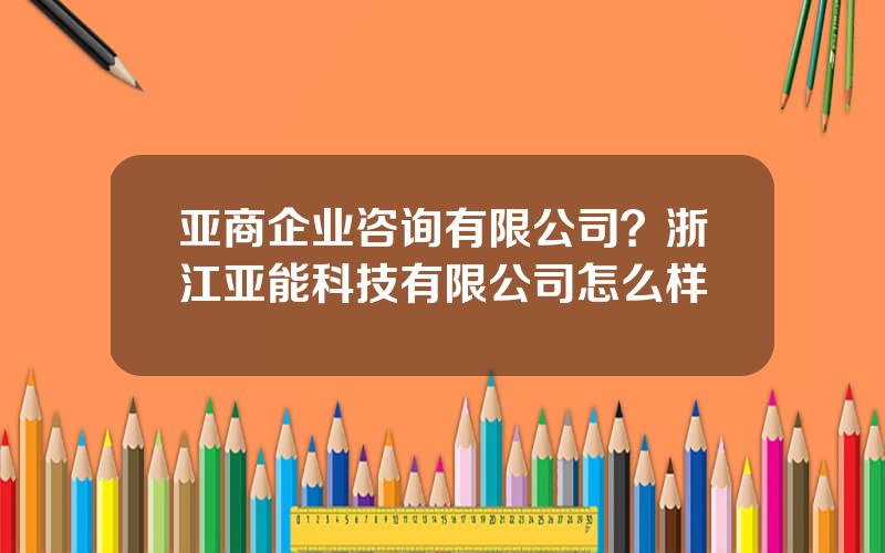 亚商企业咨询有限公司？浙江亚能科技有限公司怎么样
