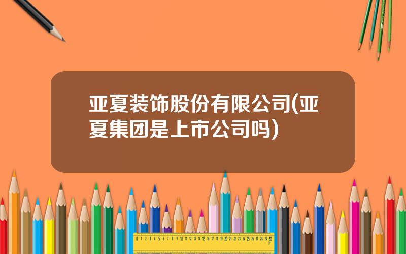 亚夏装饰股份有限公司(亚夏集团是上市公司吗)