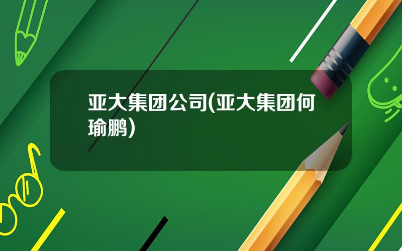 亚大集团公司(亚大集团何瑜鹏)