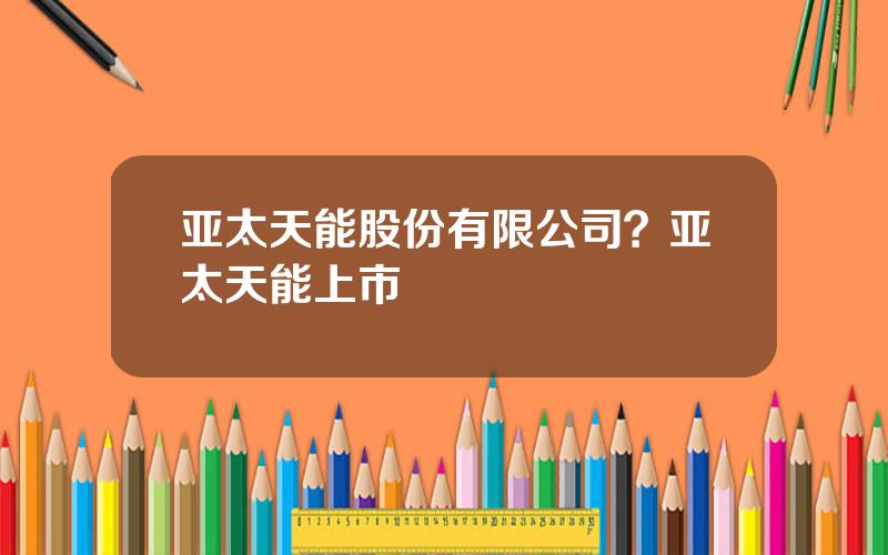 亚太天能股份有限公司？亚太天能上市