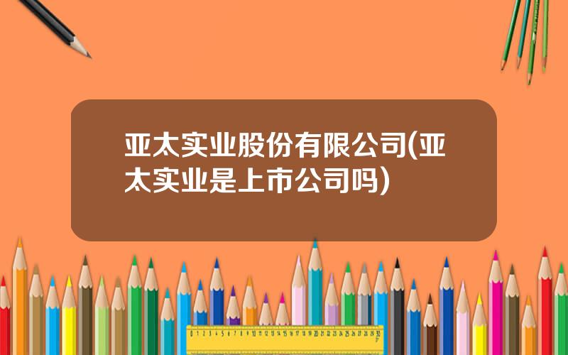 亚太实业股份有限公司(亚太实业是上市公司吗)