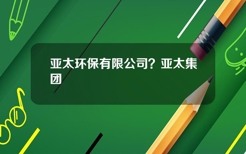 亚太环保有限公司？亚太集团