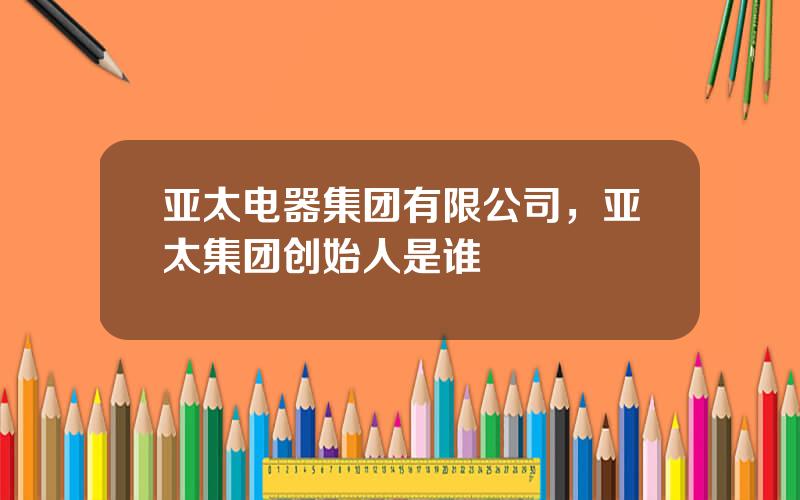 亚太电器集团有限公司，亚太集团创始人是谁