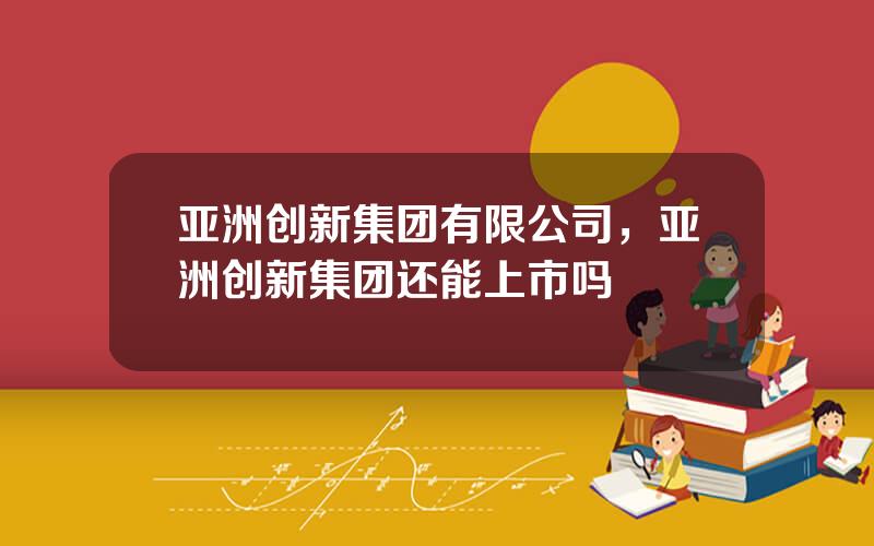 亚洲创新集团有限公司，亚洲创新集团还能上市吗
