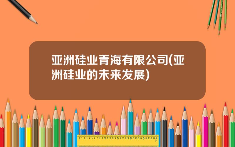亚洲硅业青海有限公司(亚洲硅业的未来发展)
