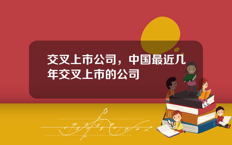 交叉上市公司，中国最近几年交叉上市的公司