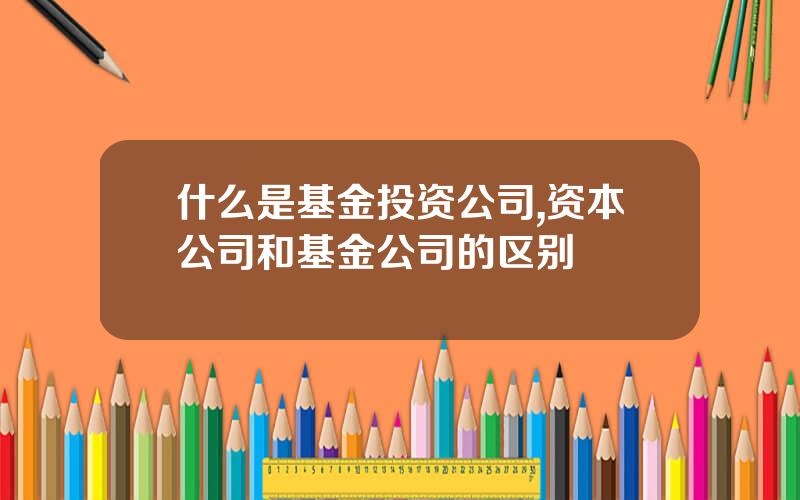 什么是基金投资公司,资本公司和基金公司的区别
