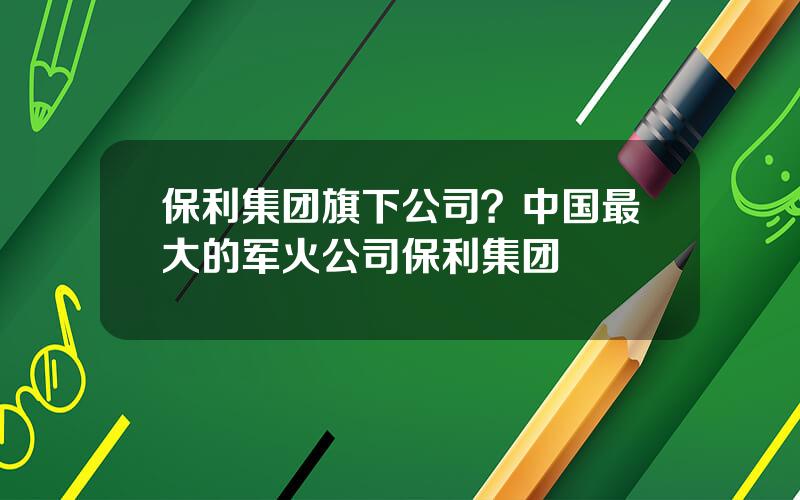保利集团旗下公司？中国最大的军火公司保利集团