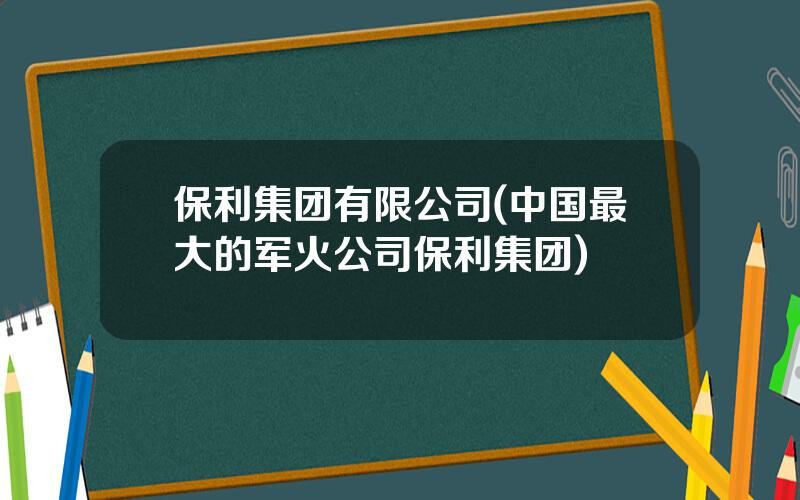 保利集团有限公司(中国最大的军火公司保利集团)