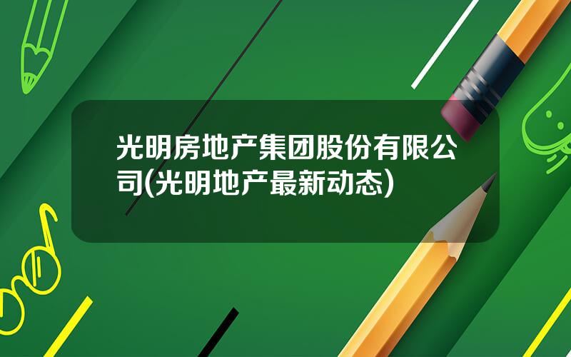 光明房地产集团股份有限公司(光明地产最新动态)