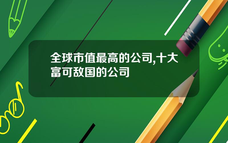 全球市值最高的公司,十大富可敌国的公司
