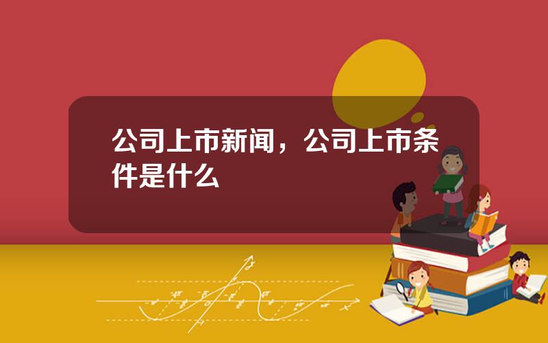 公司上市新闻，公司上市条件是什么