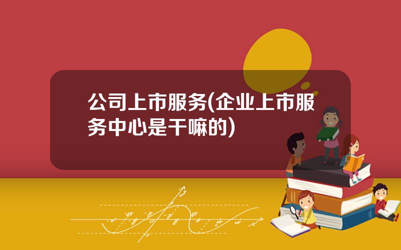 公司上市服务(企业上市服务中心是干嘛的)